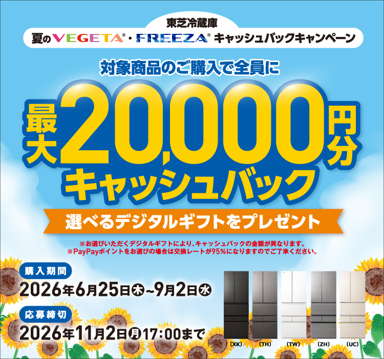 東芝冷蔵庫 夏のVEGETA®・FREEZA®キャッシュバックキャンペーン 対象商品のご購入で全員に最大20,000円分キャッシュバック 選べるデジタルギフトをプレゼント ※お選びいただくデジタルギフトにより、キャッシュバックの金額が異なります。※PayPayポイントをお選びの場合は交換レートが95％になりますのでご了承ください。 （XK）（TH）（TW）（ZH）（UC） 購入期間 2026年6月25日（木）~9月2日（水） 応募締切 2026年11月2日（月）17：00まで
